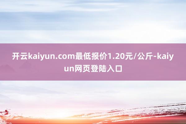 开云kaiyun.com最低报价1.20元/公斤-kaiyun网页登陆入口