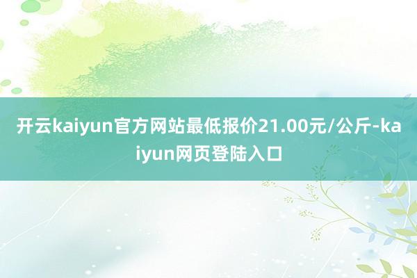 开云kaiyun官方网站最低报价21.00元/公斤-kaiyun网页登陆入口