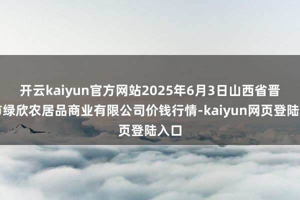 开云kaiyun官方网站2025年6月3日山西省晋城市绿欣农居品商业有限公司价钱行情-kaiyun网页登陆入口
