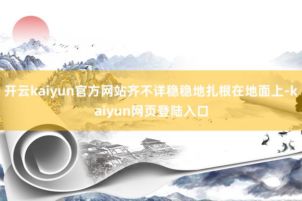 开云kaiyun官方网站齐不详稳稳地扎根在地面上-kaiyun网页登陆入口