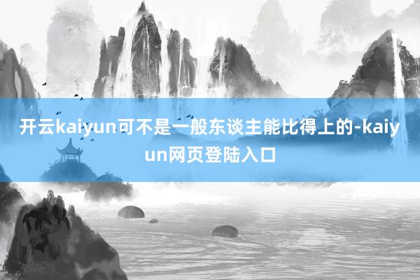 开云kaiyun可不是一般东谈主能比得上的-kaiyun网页登陆入口