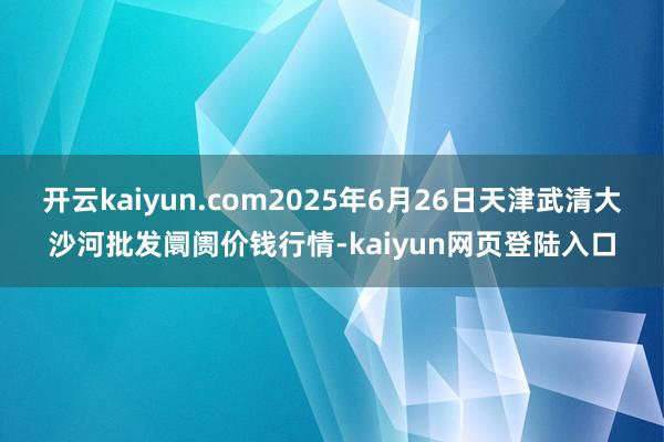 开云kaiyun.com2025年6月26日天津武清大沙河批发阛阓价钱行情-kaiyun网页登陆入口