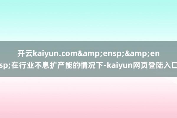 开云kaiyun.com&ensp;&ensp;在行业不息扩产能的情况下-kaiyun网页登陆入口