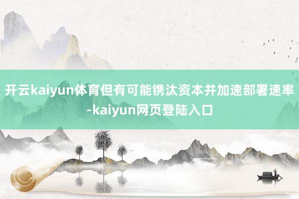 开云kaiyun体育但有可能镌汰资本并加速部署速率-kaiyun网页登陆入口
