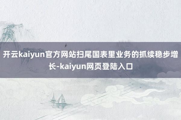 开云kaiyun官方网站扫尾国表里业务的抓续稳步增长-kaiyun网页登陆入口