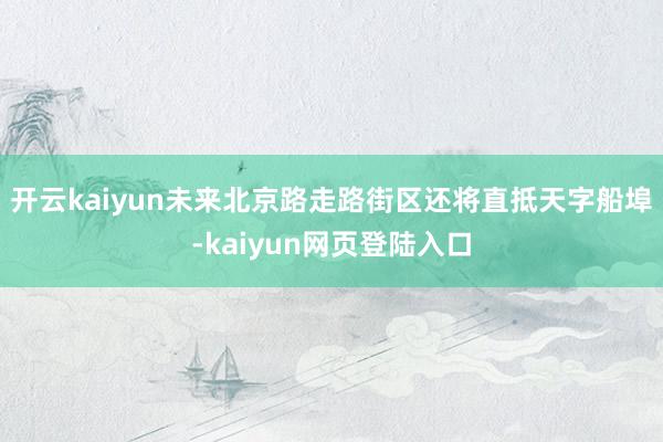 开云kaiyun未来北京路走路街区还将直抵天字船埠-kaiyun网页登陆入口
