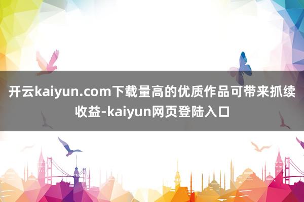 开云kaiyun.com下载量高的优质作品可带来抓续收益-kaiyun网页登陆入口