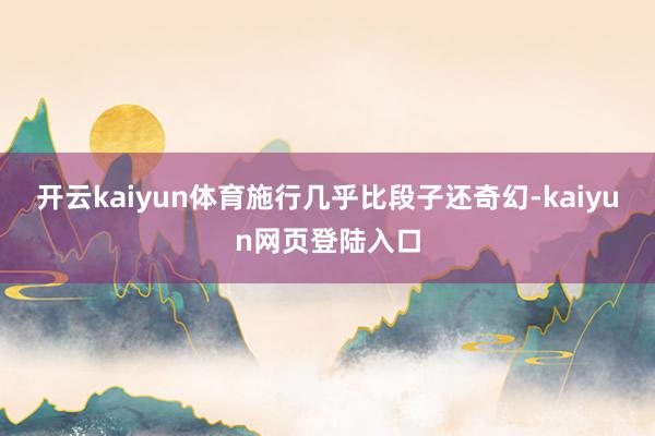 开云kaiyun体育施行几乎比段子还奇幻-kaiyun网页登陆入口