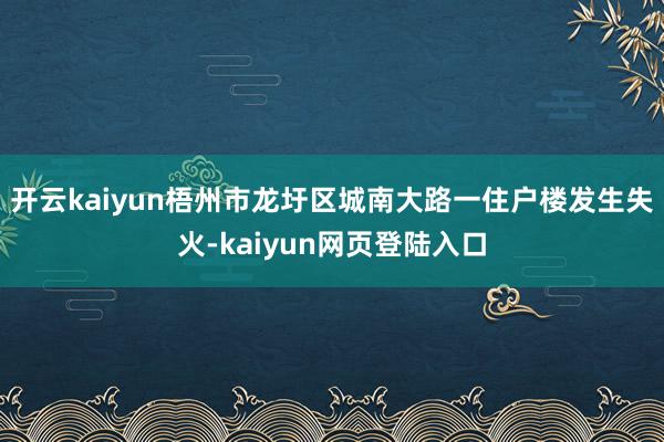 开云kaiyun梧州市龙圩区城南大路一住户楼发生失火-kaiyun网页登陆入口