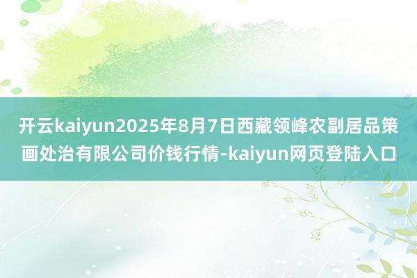 开云kaiyun2025年8月7日西藏领峰农副居品策画处治有限公司价钱行情-kaiyun网页登陆入口