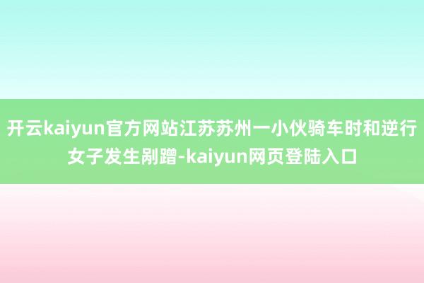 开云kaiyun官方网站江苏苏州一小伙骑车时和逆行女子发生剐蹭-kaiyun网页登陆入口