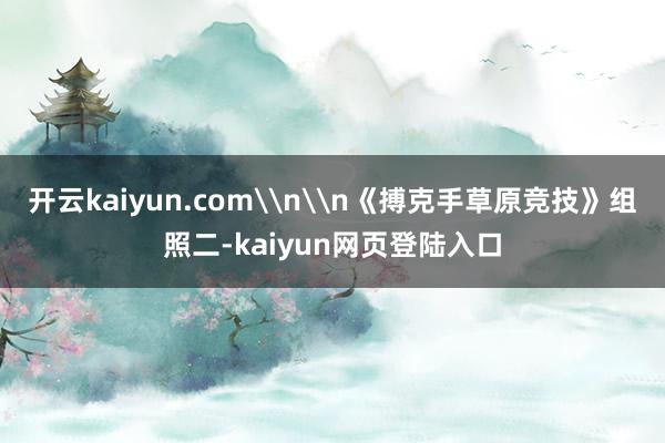 开云kaiyun.com\n\n《搏克手草原竞技》组照二-kaiyun网页登陆入口