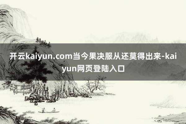 开云kaiyun.com当今果决服从还莫得出来-kaiyun网页登陆入口