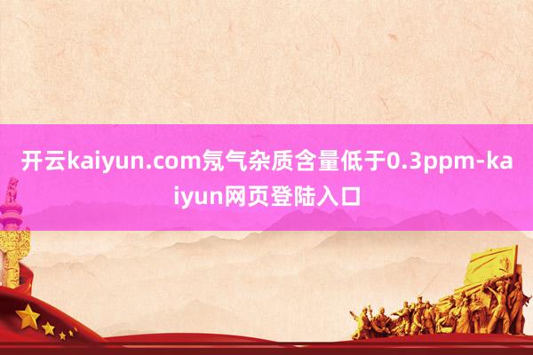 开云kaiyun.com氖气杂质含量低于0.3ppm-kaiyun网页登陆入口
