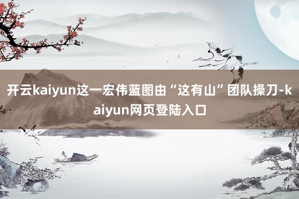 开云kaiyun这一宏伟蓝图由“这有山”团队操刀-kaiyun网页登陆入口