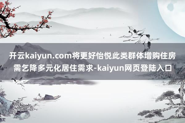开云kaiyun.com将更好怡悦此类群体增购住房需乞降多元化居住需求-kaiyun网页登陆入口