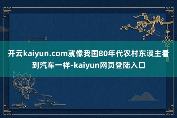 开云kaiyun.com就像我国80年代农村东谈主看到汽车一样-kaiyun网页登陆入口