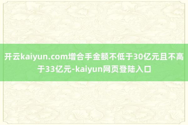 开云kaiyun.com增合手金额不低于30亿元且不高于33亿元-kaiyun网页登陆入口