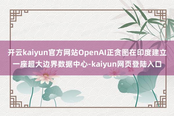 开云kaiyun官方网站OpenAI正贪图在印度建立一座超大边界数据中心-kaiyun网页登陆入口