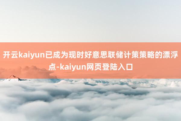 开云kaiyun已成为现时好意思联储计策策略的漂浮点-kaiyun网页登陆入口