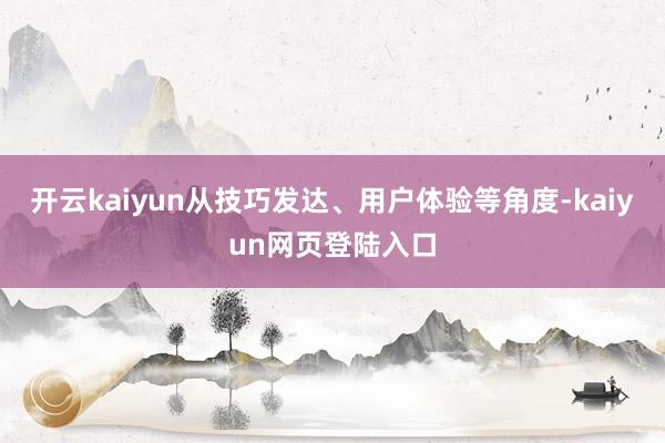开云kaiyun从技巧发达、用户体验等角度-kaiyun网页登陆入口
