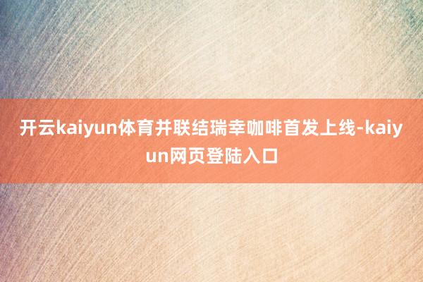 开云kaiyun体育并联结瑞幸咖啡首发上线-kaiyun网页登陆入口
