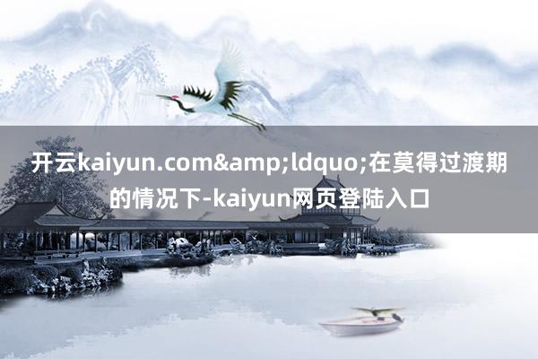 开云kaiyun.com&ldquo;在莫得过渡期的情况下-kaiyun网页登陆入口