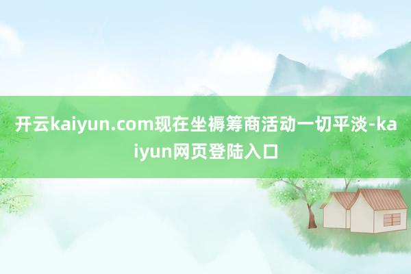 开云kaiyun.com现在坐褥筹商活动一切平淡-kaiyun网页登陆入口