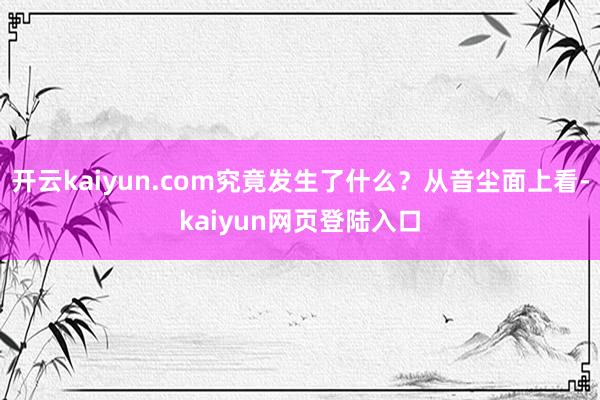 开云kaiyun.com究竟发生了什么？从音尘面上看-kaiyun网页登陆入口