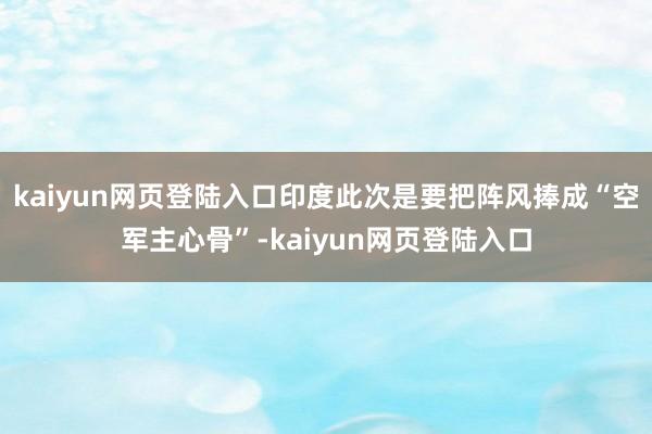kaiyun网页登陆入口印度此次是要把阵风捧成“空军主心骨”-kaiyun网页登陆入口