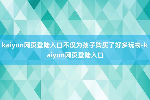 kaiyun网页登陆入口不仅为孩子购买了好多玩物-kaiyun网页登陆入口