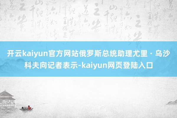 开云kaiyun官方网站俄罗斯总统助理尤里 · 乌沙科夫向记者表示-kaiyun网页登陆入口