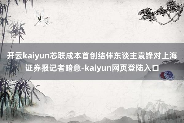 开云kaiyun 芯联成本首创结伴东谈主袁锋对上海证券报记者暗意-kaiyun网页登陆入口