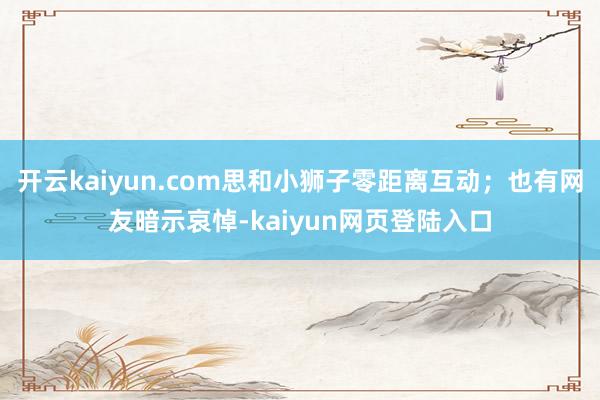开云kaiyun.com思和小狮子零距离互动;也有网友暗示哀悼-kaiyun网页登陆入口