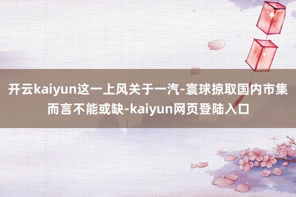 开云kaiyun这一上风关于一汽-寰球掠取国内市集而言不能或缺-kaiyun网页登陆入口