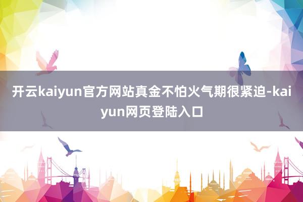 开云kaiyun官方网站真金不怕火气期很紧迫-kaiyun网页登陆入口