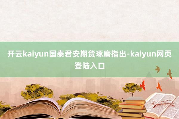 开云kaiyun国泰君安期货琢磨指出-kaiyun网页登陆入口
