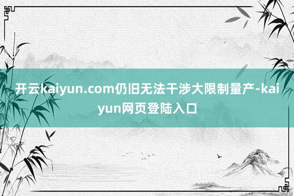 开云kaiyun.com仍旧无法干涉大限制量产-kaiyun网页登陆入口