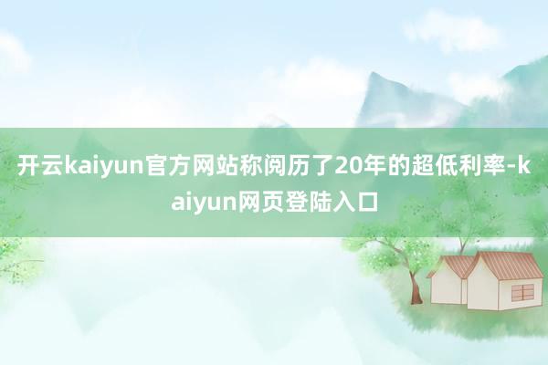 开云kaiyun官方网站称阅历了20年的超低利率-kaiyun网页登陆入口