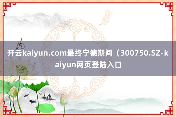 开云kaiyun.com最终宁德期间（300750.SZ-kaiyun网页登陆入口