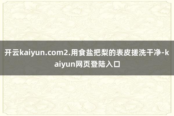 开云kaiyun.com2.用食盐把梨的表皮搓洗干净-kaiyun网页登陆入口