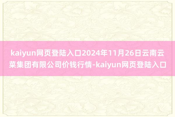 kaiyun网页登陆入口2024年11月26日云南云菜集团有限公司价钱行情-kaiyun网页登陆入口