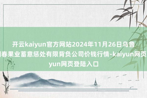 开云kaiyun官方网站2024年11月26日乌鲁木皆北园春果业蓄意惩处有限背负公司价钱行情-kaiyun网页登陆入口
