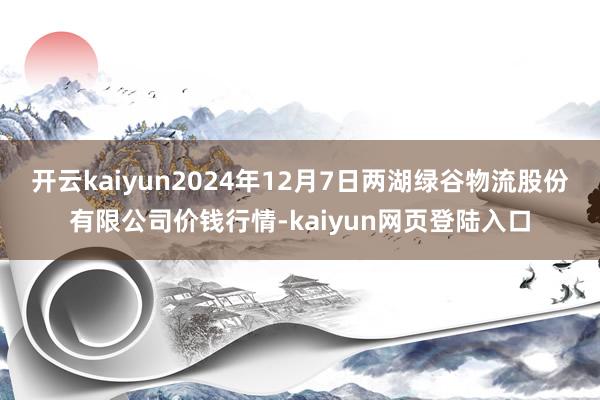 开云kaiyun2024年12月7日两湖绿谷物流股份有限公司价钱行情-kaiyun网页登陆入口