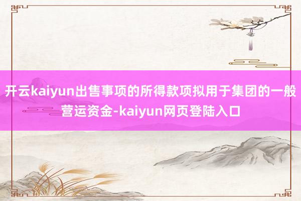 开云kaiyun出售事项的所得款项拟用于集团的一般营运资金-kaiyun网页登陆入口