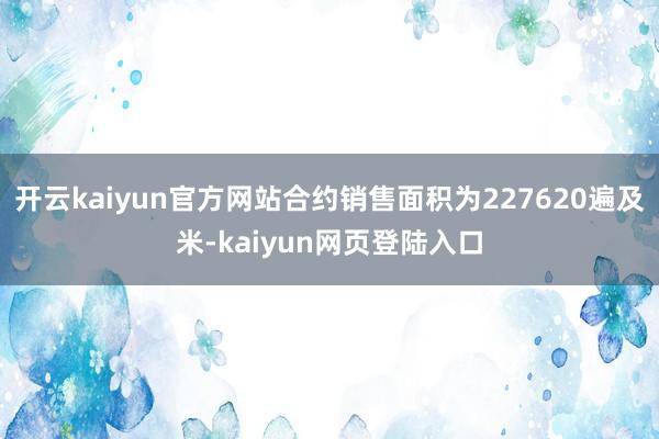 开云kaiyun官方网站合约销售面积为227620遍及米-kaiyun网页登陆入口