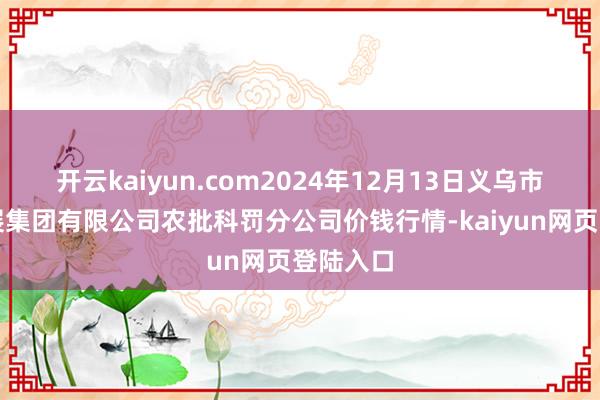 开云kaiyun.com2024年12月13日义乌市市集发展集团有限公司农批科罚分公司价钱行情-kaiyun网页登陆入口