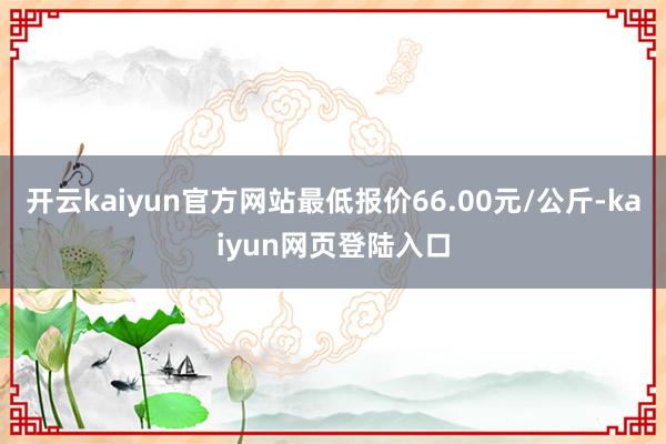 开云kaiyun官方网站最低报价66.00元/公斤-kaiyun网页登陆入口