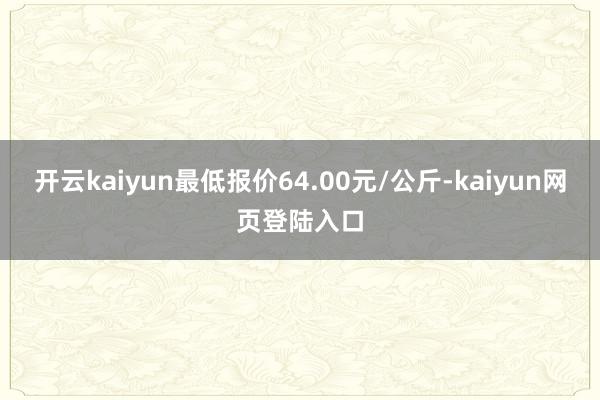 开云kaiyun最低报价64.00元/公斤-kaiyun网页登陆入口