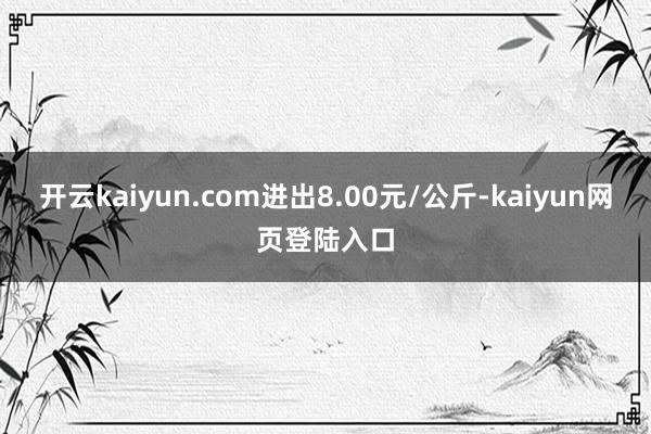 开云kaiyun.com进出8.00元/公斤-kaiyun网页登陆入口